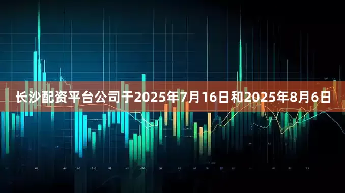 长沙配资平台公司于2025年7月16日和2025年8月6日