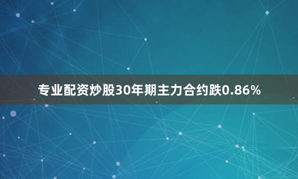 专业配资炒股30年期主力合约跌0.86%