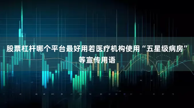 股票杠杆哪个平台最好用若医疗机构使用“五星级病房”等宣传用语