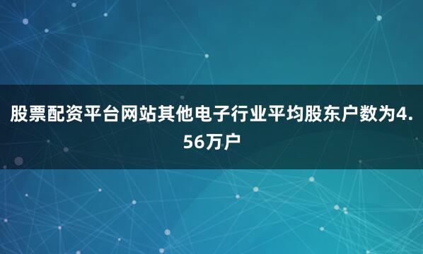 股票配资平台网站其他电子行业平均股东户数为4.56万户