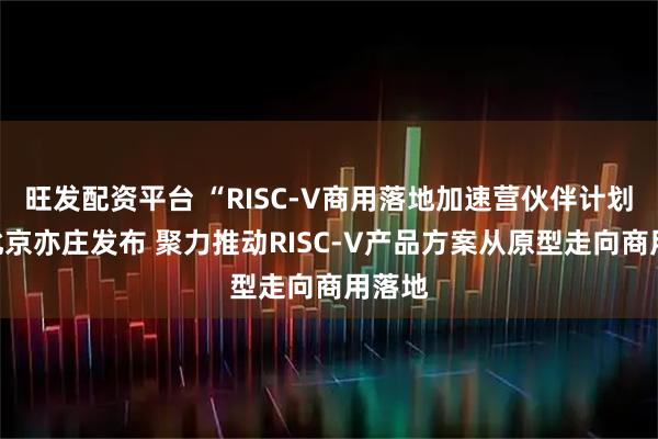 旺发配资平台 “RISC-V商用落地加速营伙伴计划”在北京亦庄发布 聚力推动RISC-V产品方案从原型走向商用落地