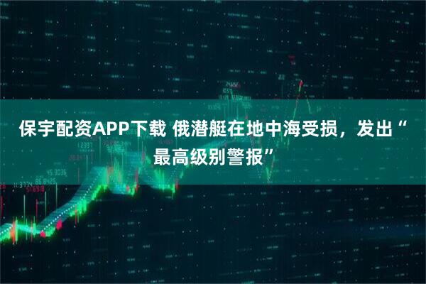 保宇配资APP下载 俄潜艇在地中海受损，发出“最高级别警报”