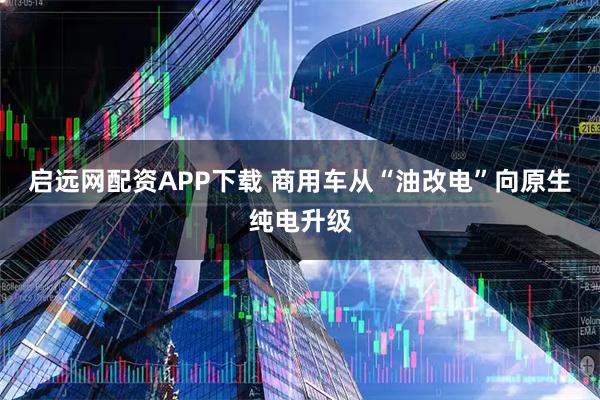 启远网配资APP下载 商用车从“油改电”向原生纯电升级