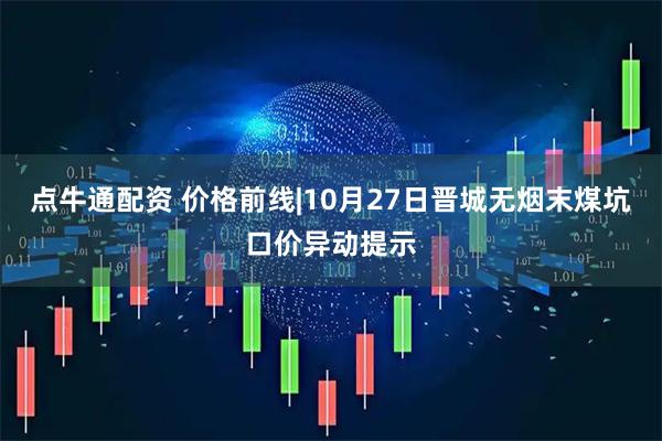 点牛通配资 价格前线|10月27日晋城无烟末煤坑口价异动提示