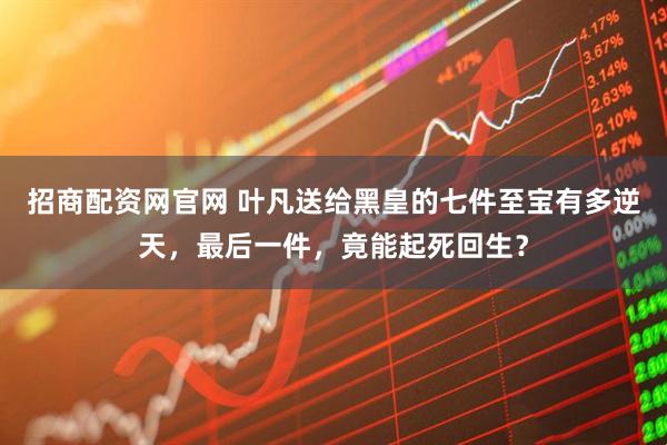 招商配资网官网 叶凡送给黑皇的七件至宝有多逆天，最后一件，竟能起死回生？