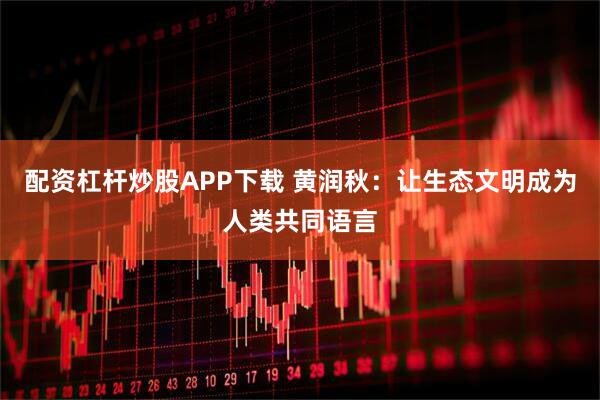 配资杠杆炒股APP下载 黄润秋：让生态文明成为人类共同语言