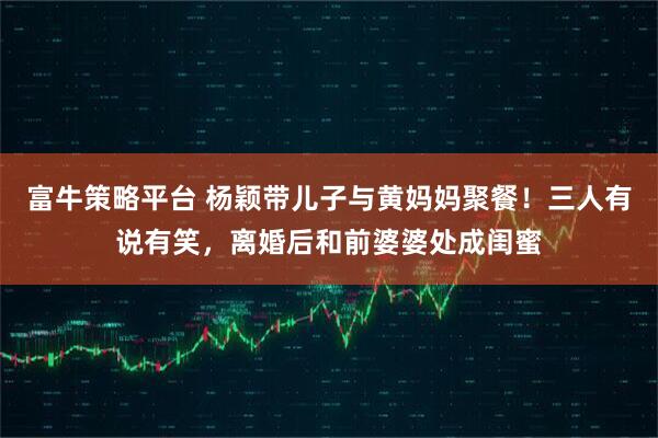 富牛策略平台 杨颖带儿子与黄妈妈聚餐！三人有说有笑，离婚后和前婆婆处成闺蜜