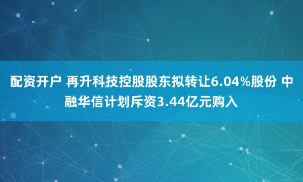配资开户 再升科技控股股东拟转让6.04%股份 中融华信计划斥资3.44亿元购入