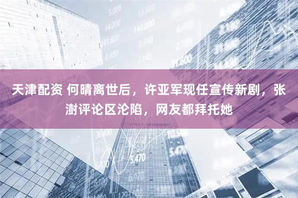天津配资 何晴离世后，许亚军现任宣传新剧，张澍评论区沦陷，网友都拜托她