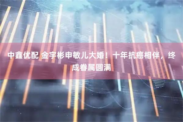 中鑫优配 金宇彬申敏儿大婚！十年抗癌相伴，终成眷属圆满