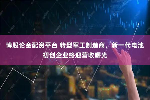 博股论金配资平台 转型军工制造商，新一代电池初创企业终迎营收曙光