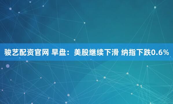 骏艺配资官网 早盘：美股继续下滑 纳指下跌0.6%