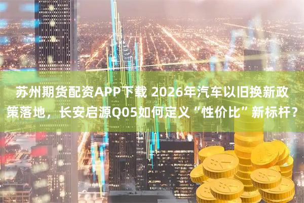 苏州期货配资APP下载 2026年汽车以旧换新政策落地，长安启源Q05如何定义“性价比”新标杆？