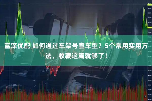 富深优配 如何通过车架号查车型？5个常用实用方法，收藏这篇就够了！