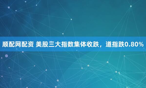 顺配网配资 美股三大指数集体收跌，道指跌0.80%