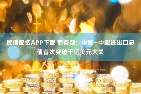 民信配资APP下载 商务部：中国—中亚进出口总值首次突破千亿美元大关