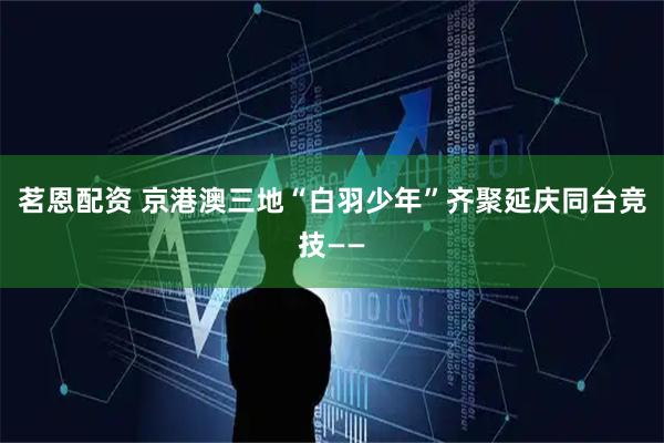 茗恩配资 京港澳三地“白羽少年”齐聚延庆同台竞技——