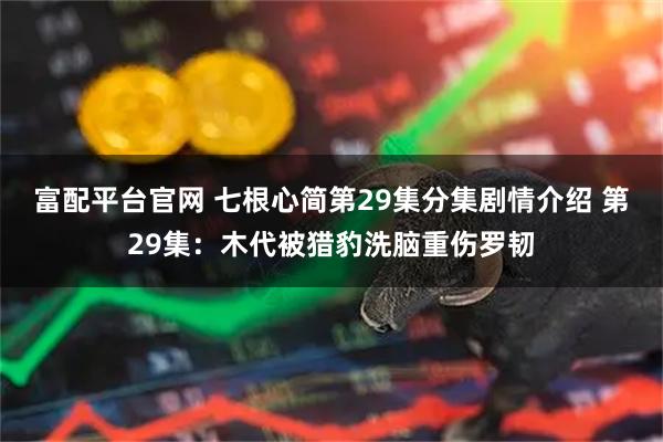 富配平台官网 七根心简第29集分集剧情介绍 第29集：木代被猎豹洗脑重伤罗韧