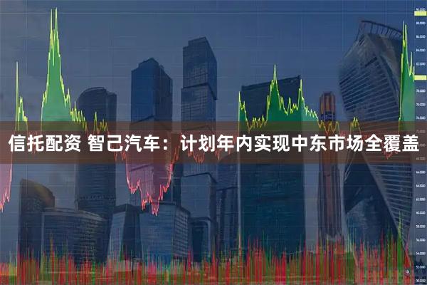信托配资 智己汽车：计划年内实现中东市场全覆盖