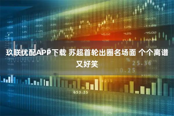 玖联优配APP下载 苏超首轮出圈名场面 个个离谱又好笑