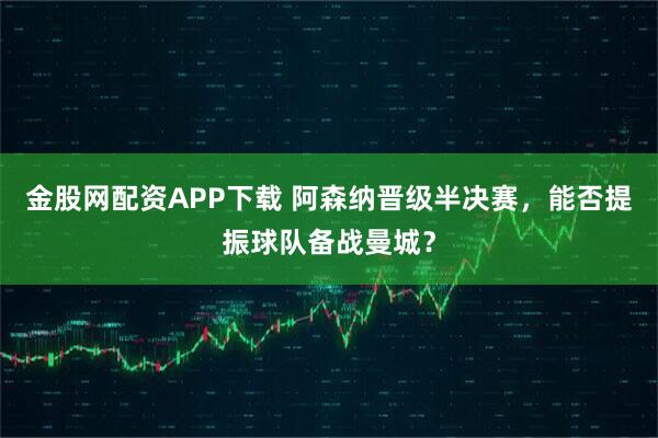 金股网配资APP下载 阿森纳晋级半决赛，能否提振球队备战曼城？