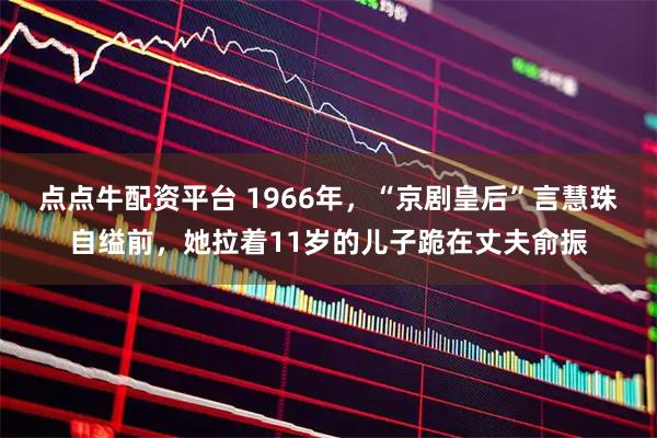 点点牛配资平台 1966年，“京剧皇后”言慧珠自缢前，她拉着11岁的儿子跪在丈夫俞振