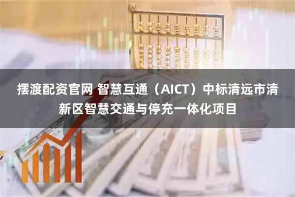 摆渡配资官网 智慧互通（AICT）中标清远市清新区智慧交通与停充一体化项目