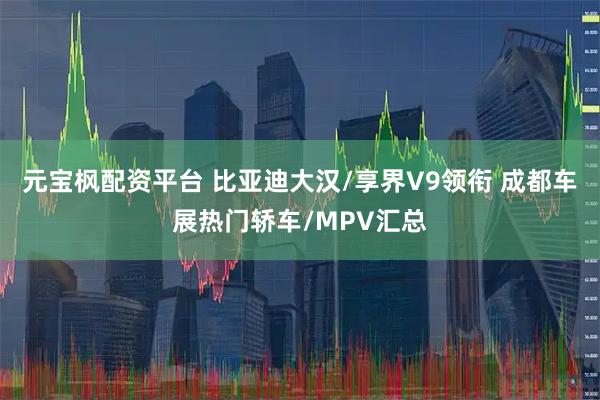 元宝枫配资平台 比亚迪大汉/享界V9领衔 成都车展热门轿车/MPV汇总