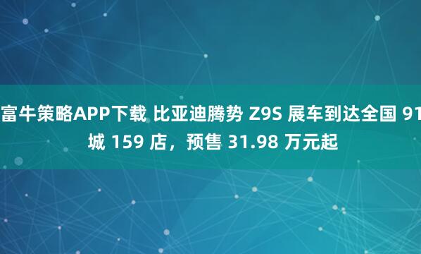 富牛策略APP下载 比亚迪腾势 Z9S 展车到达全国 91 城 159 店，预售 31.98 万元起
