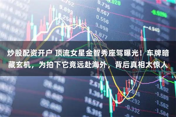 炒股配资开户 顶流女星金智秀座驾曝光！车牌暗藏玄机，为拍下它竟远赴海外，背后真相太惊人